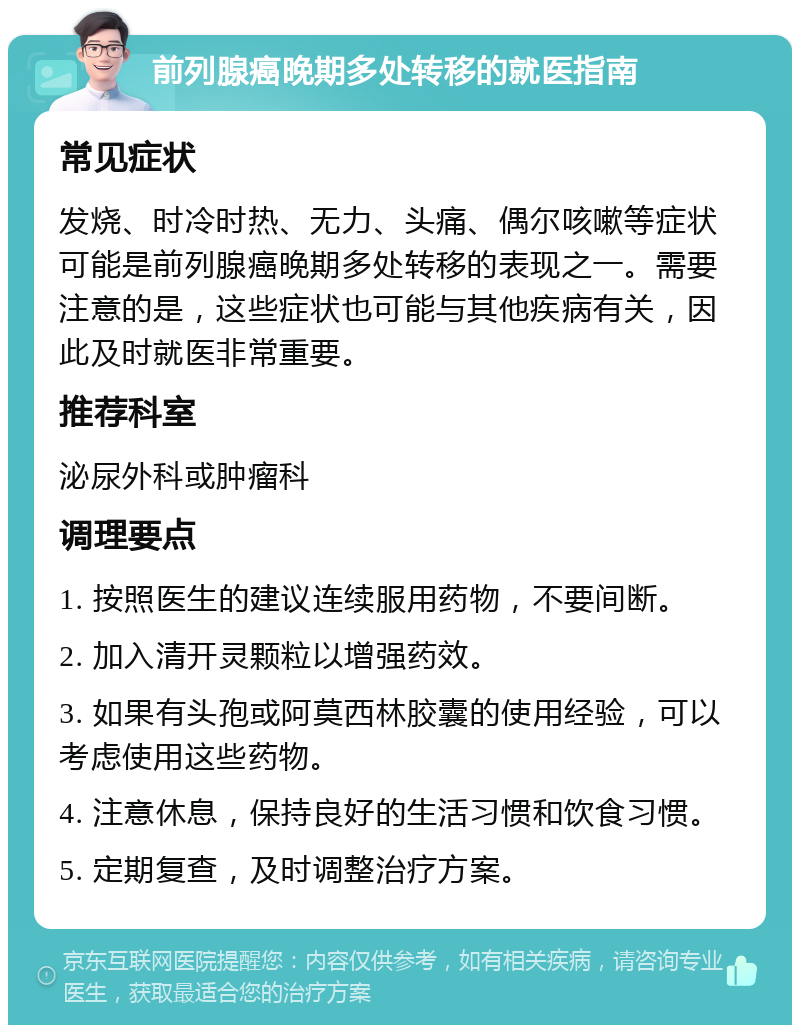 前列腺癌晚期多处转移的就医指南 常见症状 发烧、时冷时热、无力、头痛、偶尔咳嗽等症状可能是前列腺癌晚期多处转移的表现之一。需要注意的是，这些症状也可能与其他疾病有关，因此及时就医非常重要。 推荐科室 泌尿外科或肿瘤科 调理要点 1. 按照医生的建议连续服用药物，不要间断。 2. 加入清开灵颗粒以增强药效。 3. 如果有头孢或阿莫西林胶囊的使用经验，可以考虑使用这些药物。 4. 注意休息，保持良好的生活习惯和饮食习惯。 5. 定期复查，及时调整治疗方案。