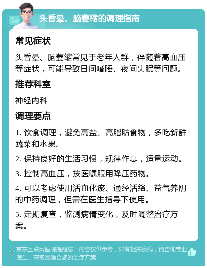 头昏晕、脑萎缩的调理指南 常见症状 头昏晕、脑萎缩常见于老年人群，伴随着高血压等症状，可能导致日间嗜睡、夜间失眠等问题。 推荐科室 神经内科 调理要点 1. 饮食调理，避免高盐、高脂肪食物，多吃新鲜蔬菜和水果。 2. 保持良好的生活习惯，规律作息，适量运动。 3. 控制高血压，按医嘱服用降压药物。 4. 可以考虑使用活血化瘀、通经活络、益气养阴的中药调理，但需在医生指导下使用。 5. 定期复查，监测病情变化，及时调整治疗方案。