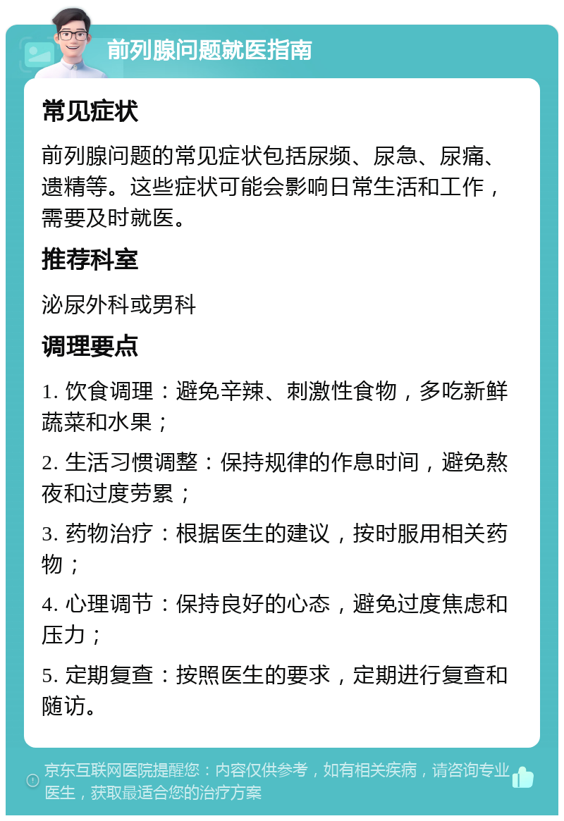 前列腺问题就医指南 常见症状 前列腺问题的常见症状包括尿频、尿急、尿痛、遗精等。这些症状可能会影响日常生活和工作，需要及时就医。 推荐科室 泌尿外科或男科 调理要点 1. 饮食调理：避免辛辣、刺激性食物，多吃新鲜蔬菜和水果； 2. 生活习惯调整：保持规律的作息时间，避免熬夜和过度劳累； 3. 药物治疗：根据医生的建议，按时服用相关药物； 4. 心理调节：保持良好的心态，避免过度焦虑和压力； 5. 定期复查：按照医生的要求，定期进行复查和随访。