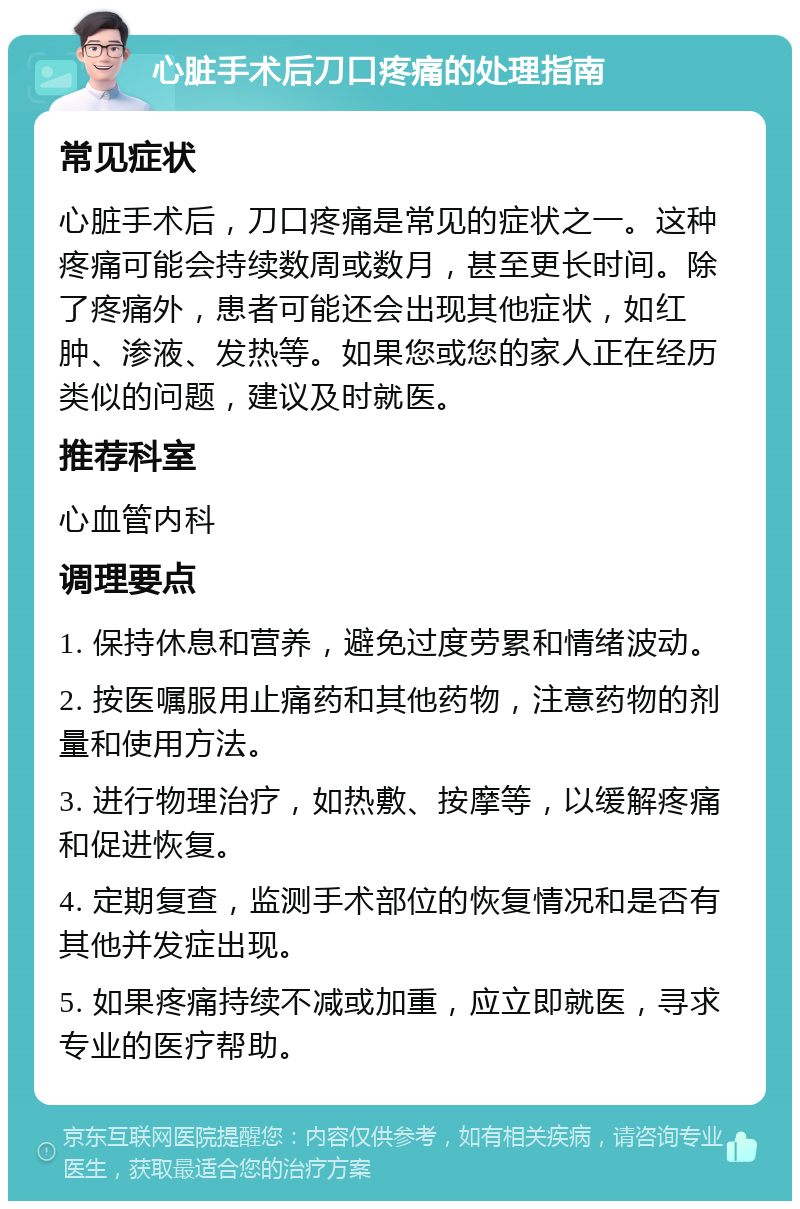 心脏手术后刀口疼痛的处理指南 常见症状 心脏手术后，刀口疼痛是常见的症状之一。这种疼痛可能会持续数周或数月，甚至更长时间。除了疼痛外，患者可能还会出现其他症状，如红肿、渗液、发热等。如果您或您的家人正在经历类似的问题，建议及时就医。 推荐科室 心血管内科 调理要点 1. 保持休息和营养，避免过度劳累和情绪波动。 2. 按医嘱服用止痛药和其他药物，注意药物的剂量和使用方法。 3. 进行物理治疗，如热敷、按摩等，以缓解疼痛和促进恢复。 4. 定期复查，监测手术部位的恢复情况和是否有其他并发症出现。 5. 如果疼痛持续不减或加重，应立即就医，寻求专业的医疗帮助。