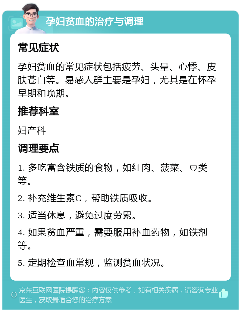 孕妇贫血的治疗与调理 常见症状 孕妇贫血的常见症状包括疲劳、头晕、心悸、皮肤苍白等。易感人群主要是孕妇，尤其是在怀孕早期和晚期。 推荐科室 妇产科 调理要点 1. 多吃富含铁质的食物，如红肉、菠菜、豆类等。 2. 补充维生素C，帮助铁质吸收。 3. 适当休息，避免过度劳累。 4. 如果贫血严重，需要服用补血药物，如铁剂等。 5. 定期检查血常规，监测贫血状况。