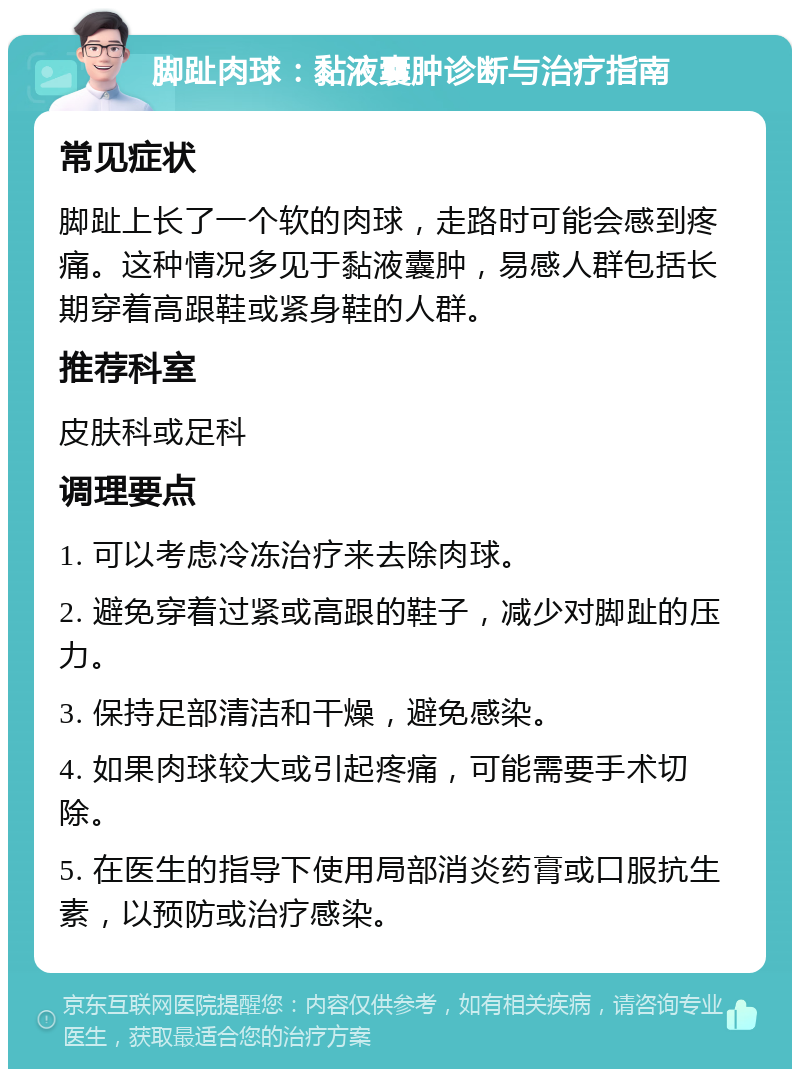 脚趾肉球：黏液囊肿诊断与治疗指南 常见症状 脚趾上长了一个软的肉球，走路时可能会感到疼痛。这种情况多见于黏液囊肿，易感人群包括长期穿着高跟鞋或紧身鞋的人群。 推荐科室 皮肤科或足科 调理要点 1. 可以考虑冷冻治疗来去除肉球。 2. 避免穿着过紧或高跟的鞋子，减少对脚趾的压力。 3. 保持足部清洁和干燥，避免感染。 4. 如果肉球较大或引起疼痛，可能需要手术切除。 5. 在医生的指导下使用局部消炎药膏或口服抗生素，以预防或治疗感染。