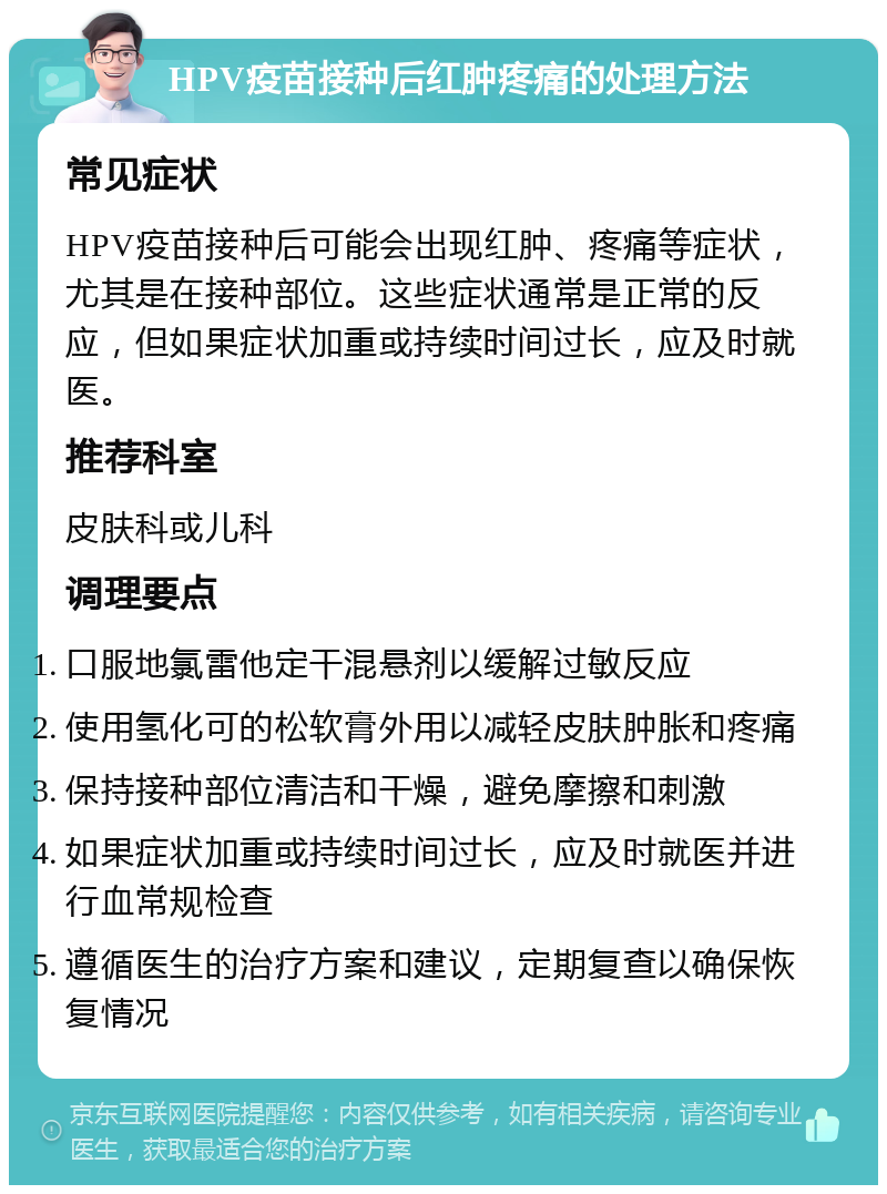 HPV疫苗接种后红肿疼痛的处理方法 常见症状 HPV疫苗接种后可能会出现红肿、疼痛等症状，尤其是在接种部位。这些症状通常是正常的反应，但如果症状加重或持续时间过长，应及时就医。 推荐科室 皮肤科或儿科 调理要点 口服地氯雷他定干混悬剂以缓解过敏反应 使用氢化可的松软膏外用以减轻皮肤肿胀和疼痛 保持接种部位清洁和干燥，避免摩擦和刺激 如果症状加重或持续时间过长，应及时就医并进行血常规检查 遵循医生的治疗方案和建议，定期复查以确保恢复情况