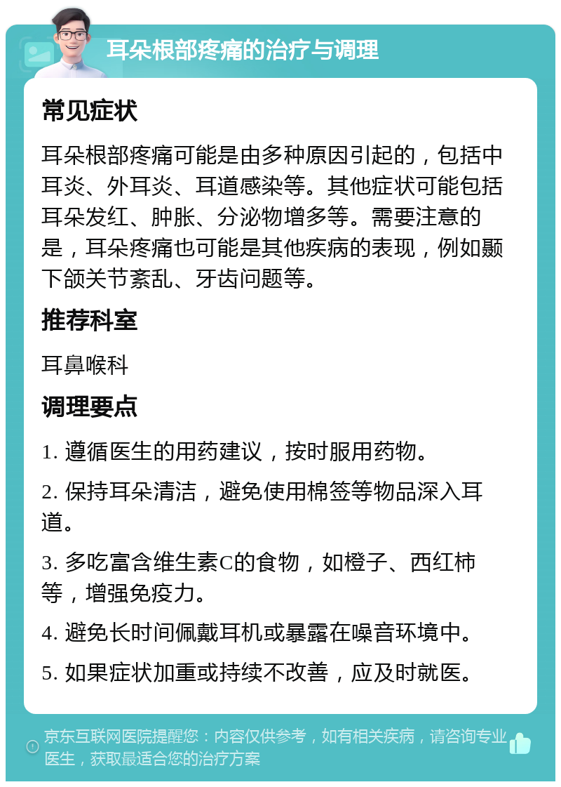 耳朵根部疼痛的治疗与调理 常见症状 耳朵根部疼痛可能是由多种原因引起的，包括中耳炎、外耳炎、耳道感染等。其他症状可能包括耳朵发红、肿胀、分泌物增多等。需要注意的是，耳朵疼痛也可能是其他疾病的表现，例如颞下颌关节紊乱、牙齿问题等。 推荐科室 耳鼻喉科 调理要点 1. 遵循医生的用药建议，按时服用药物。 2. 保持耳朵清洁，避免使用棉签等物品深入耳道。 3. 多吃富含维生素C的食物，如橙子、西红柿等，增强免疫力。 4. 避免长时间佩戴耳机或暴露在噪音环境中。 5. 如果症状加重或持续不改善，应及时就医。