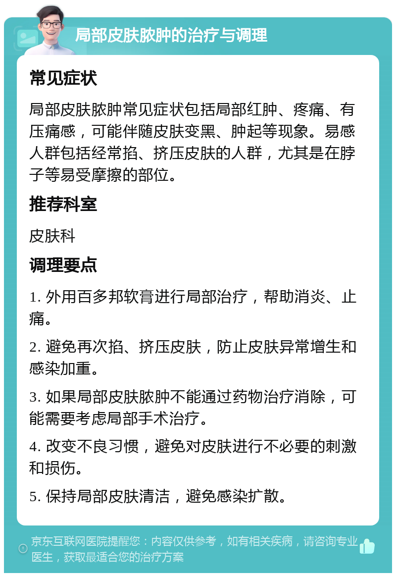 局部皮肤脓肿的治疗与调理 常见症状 局部皮肤脓肿常见症状包括局部红肿、疼痛、有压痛感，可能伴随皮肤变黑、肿起等现象。易感人群包括经常掐、挤压皮肤的人群，尤其是在脖子等易受摩擦的部位。 推荐科室 皮肤科 调理要点 1. 外用百多邦软膏进行局部治疗，帮助消炎、止痛。 2. 避免再次掐、挤压皮肤，防止皮肤异常增生和感染加重。 3. 如果局部皮肤脓肿不能通过药物治疗消除，可能需要考虑局部手术治疗。 4. 改变不良习惯，避免对皮肤进行不必要的刺激和损伤。 5. 保持局部皮肤清洁，避免感染扩散。