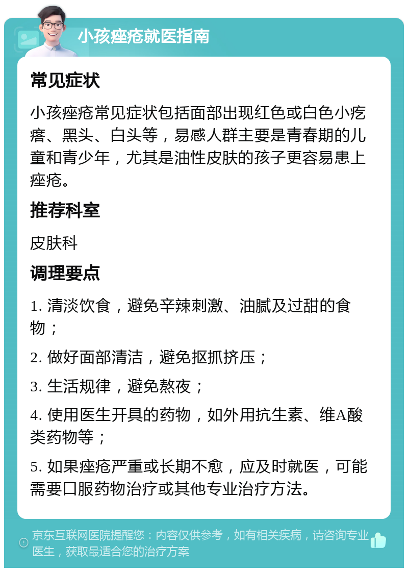 小孩痤疮就医指南 常见症状 小孩痤疮常见症状包括面部出现红色或白色小疙瘩、黑头、白头等，易感人群主要是青春期的儿童和青少年，尤其是油性皮肤的孩子更容易患上痤疮。 推荐科室 皮肤科 调理要点 1. 清淡饮食，避免辛辣刺激、油腻及过甜的食物； 2. 做好面部清洁，避免抠抓挤压； 3. 生活规律，避免熬夜； 4. 使用医生开具的药物，如外用抗生素、维A酸类药物等； 5. 如果痤疮严重或长期不愈，应及时就医，可能需要口服药物治疗或其他专业治疗方法。