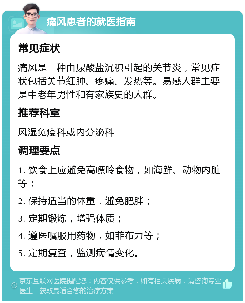 痛风患者的就医指南 常见症状 痛风是一种由尿酸盐沉积引起的关节炎，常见症状包括关节红肿、疼痛、发热等。易感人群主要是中老年男性和有家族史的人群。 推荐科室 风湿免疫科或内分泌科 调理要点 1. 饮食上应避免高嘌呤食物，如海鲜、动物内脏等； 2. 保持适当的体重，避免肥胖； 3. 定期锻炼，增强体质； 4. 遵医嘱服用药物，如菲布力等； 5. 定期复查，监测病情变化。