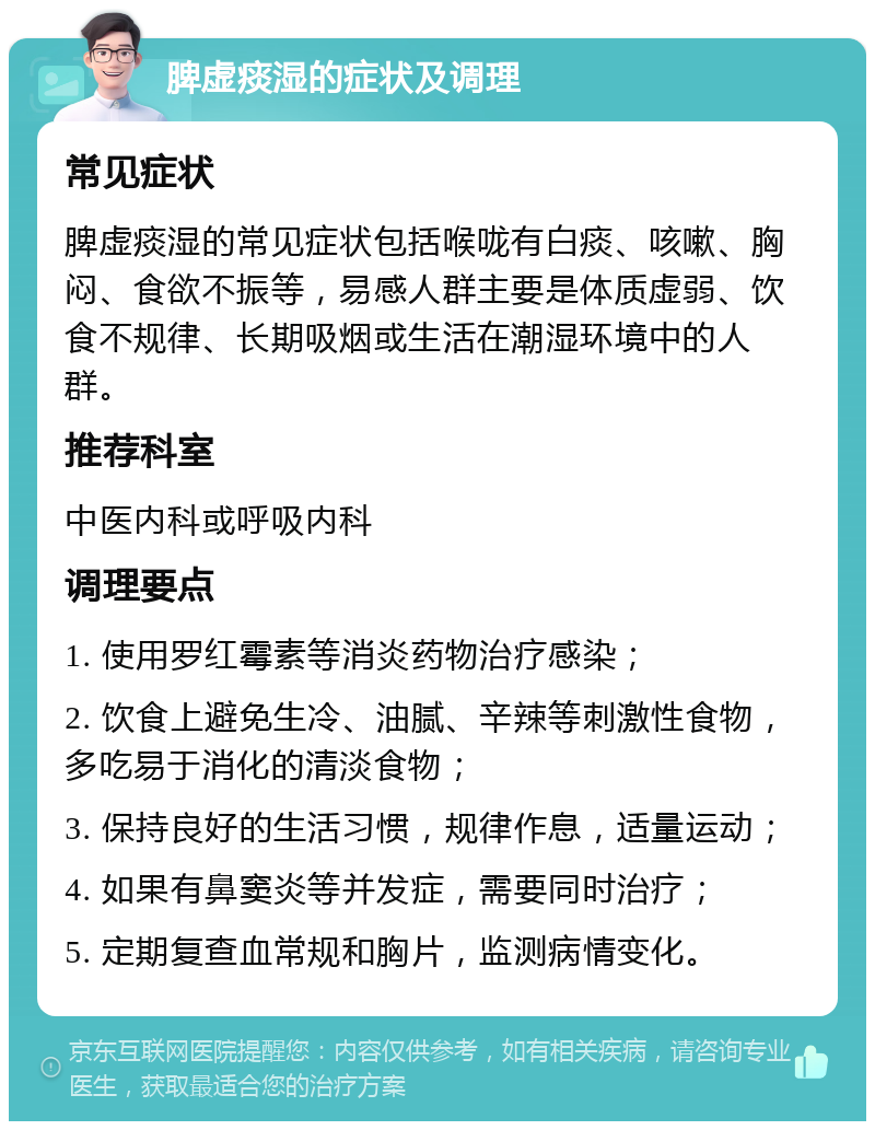 脾虚痰湿的症状及调理 常见症状 脾虚痰湿的常见症状包括喉咙有白痰、咳嗽、胸闷、食欲不振等，易感人群主要是体质虚弱、饮食不规律、长期吸烟或生活在潮湿环境中的人群。 推荐科室 中医内科或呼吸内科 调理要点 1. 使用罗红霉素等消炎药物治疗感染； 2. 饮食上避免生冷、油腻、辛辣等刺激性食物，多吃易于消化的清淡食物； 3. 保持良好的生活习惯，规律作息，适量运动； 4. 如果有鼻窦炎等并发症，需要同时治疗； 5. 定期复查血常规和胸片，监测病情变化。