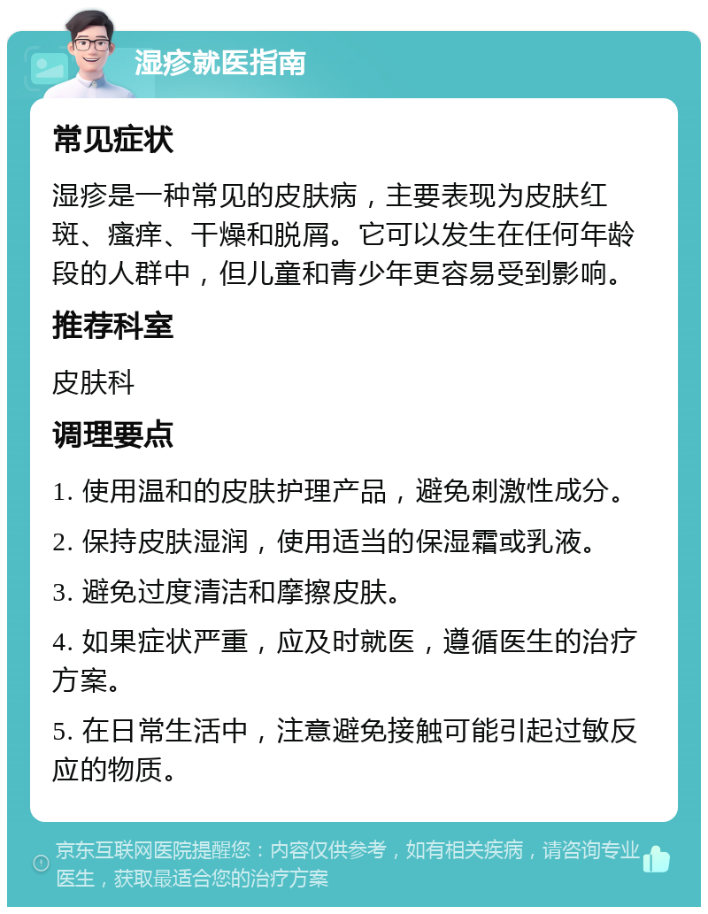 湿疹就医指南 常见症状 湿疹是一种常见的皮肤病，主要表现为皮肤红斑、瘙痒、干燥和脱屑。它可以发生在任何年龄段的人群中，但儿童和青少年更容易受到影响。 推荐科室 皮肤科 调理要点 1. 使用温和的皮肤护理产品，避免刺激性成分。 2. 保持皮肤湿润，使用适当的保湿霜或乳液。 3. 避免过度清洁和摩擦皮肤。 4. 如果症状严重，应及时就医，遵循医生的治疗方案。 5. 在日常生活中，注意避免接触可能引起过敏反应的物质。