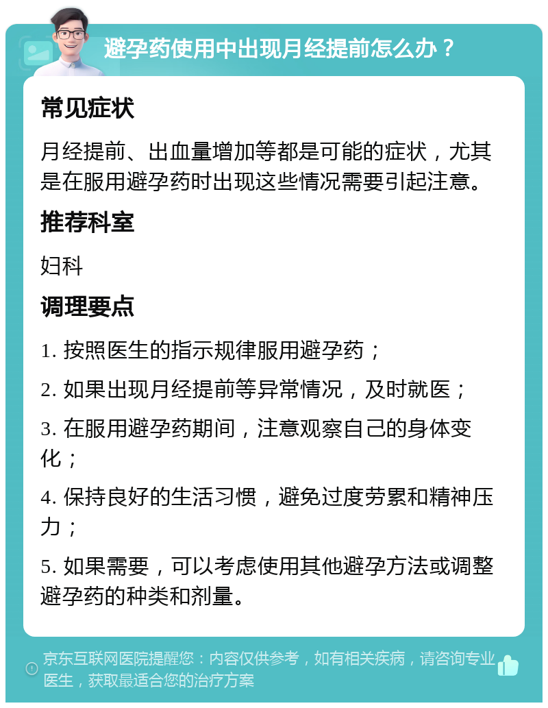 避孕药使用中出现月经提前怎么办？ 常见症状 月经提前、出血量增加等都是可能的症状，尤其是在服用避孕药时出现这些情况需要引起注意。 推荐科室 妇科 调理要点 1. 按照医生的指示规律服用避孕药； 2. 如果出现月经提前等异常情况，及时就医； 3. 在服用避孕药期间，注意观察自己的身体变化； 4. 保持良好的生活习惯，避免过度劳累和精神压力； 5. 如果需要，可以考虑使用其他避孕方法或调整避孕药的种类和剂量。