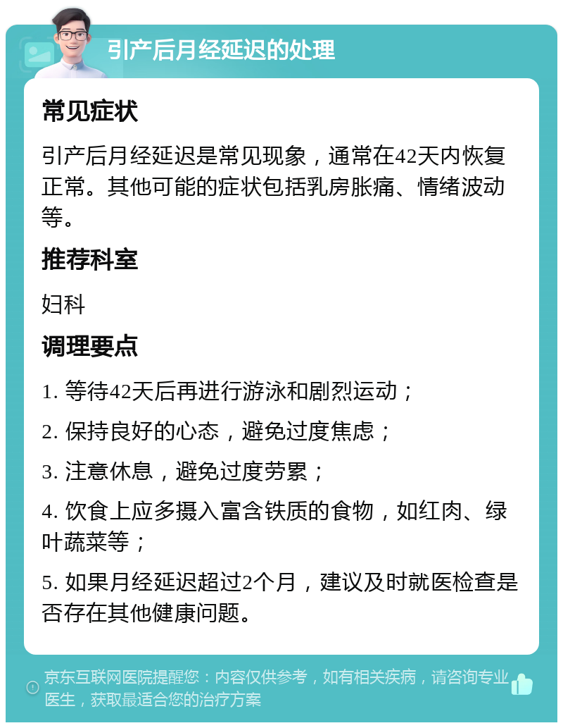 引产后月经延迟的处理 常见症状 引产后月经延迟是常见现象，通常在42天内恢复正常。其他可能的症状包括乳房胀痛、情绪波动等。 推荐科室 妇科 调理要点 1. 等待42天后再进行游泳和剧烈运动； 2. 保持良好的心态，避免过度焦虑； 3. 注意休息，避免过度劳累； 4. 饮食上应多摄入富含铁质的食物，如红肉、绿叶蔬菜等； 5. 如果月经延迟超过2个月，建议及时就医检查是否存在其他健康问题。