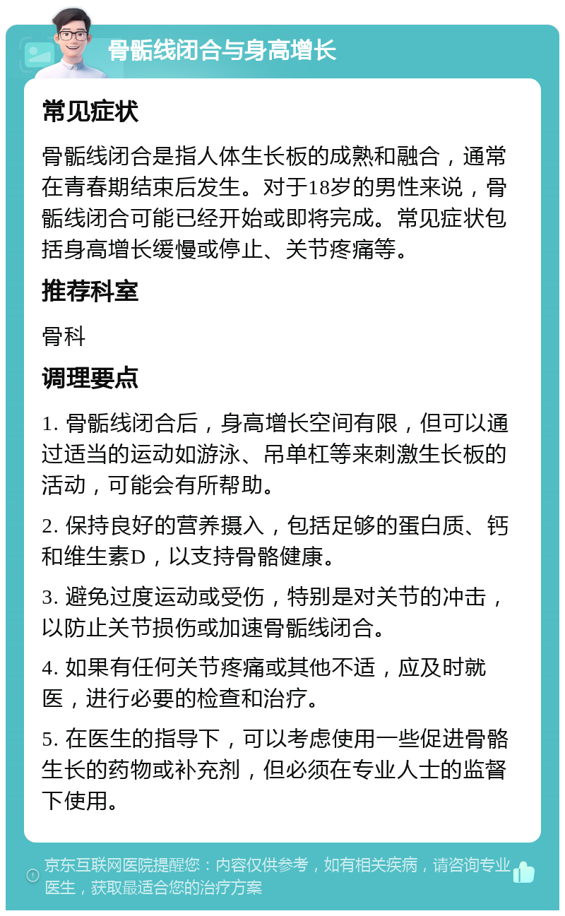 骨骺线闭合与身高增长 常见症状 骨骺线闭合是指人体生长板的成熟和融合，通常在青春期结束后发生。对于18岁的男性来说，骨骺线闭合可能已经开始或即将完成。常见症状包括身高增长缓慢或停止、关节疼痛等。 推荐科室 骨科 调理要点 1. 骨骺线闭合后，身高增长空间有限，但可以通过适当的运动如游泳、吊单杠等来刺激生长板的活动，可能会有所帮助。 2. 保持良好的营养摄入，包括足够的蛋白质、钙和维生素D，以支持骨骼健康。 3. 避免过度运动或受伤，特别是对关节的冲击，以防止关节损伤或加速骨骺线闭合。 4. 如果有任何关节疼痛或其他不适，应及时就医，进行必要的检查和治疗。 5. 在医生的指导下，可以考虑使用一些促进骨骼生长的药物或补充剂，但必须在专业人士的监督下使用。