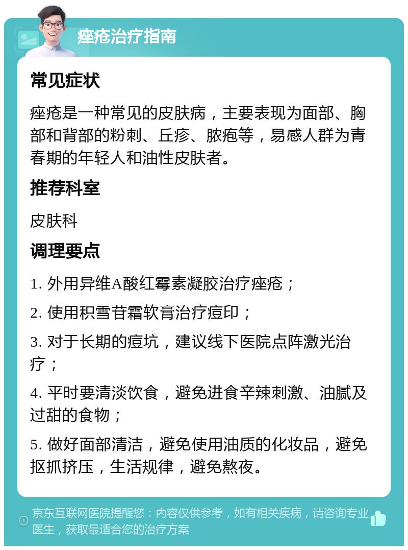 痤疮治疗指南 常见症状 痤疮是一种常见的皮肤病，主要表现为面部、胸部和背部的粉刺、丘疹、脓疱等，易感人群为青春期的年轻人和油性皮肤者。 推荐科室 皮肤科 调理要点 1. 外用异维A酸红霉素凝胶治疗痤疮； 2. 使用积雪苷霜软膏治疗痘印； 3. 对于长期的痘坑，建议线下医院点阵激光治疗； 4. 平时要清淡饮食，避免进食辛辣刺激、油腻及过甜的食物； 5. 做好面部清洁，避免使用油质的化妆品，避免抠抓挤压，生活规律，避免熬夜。