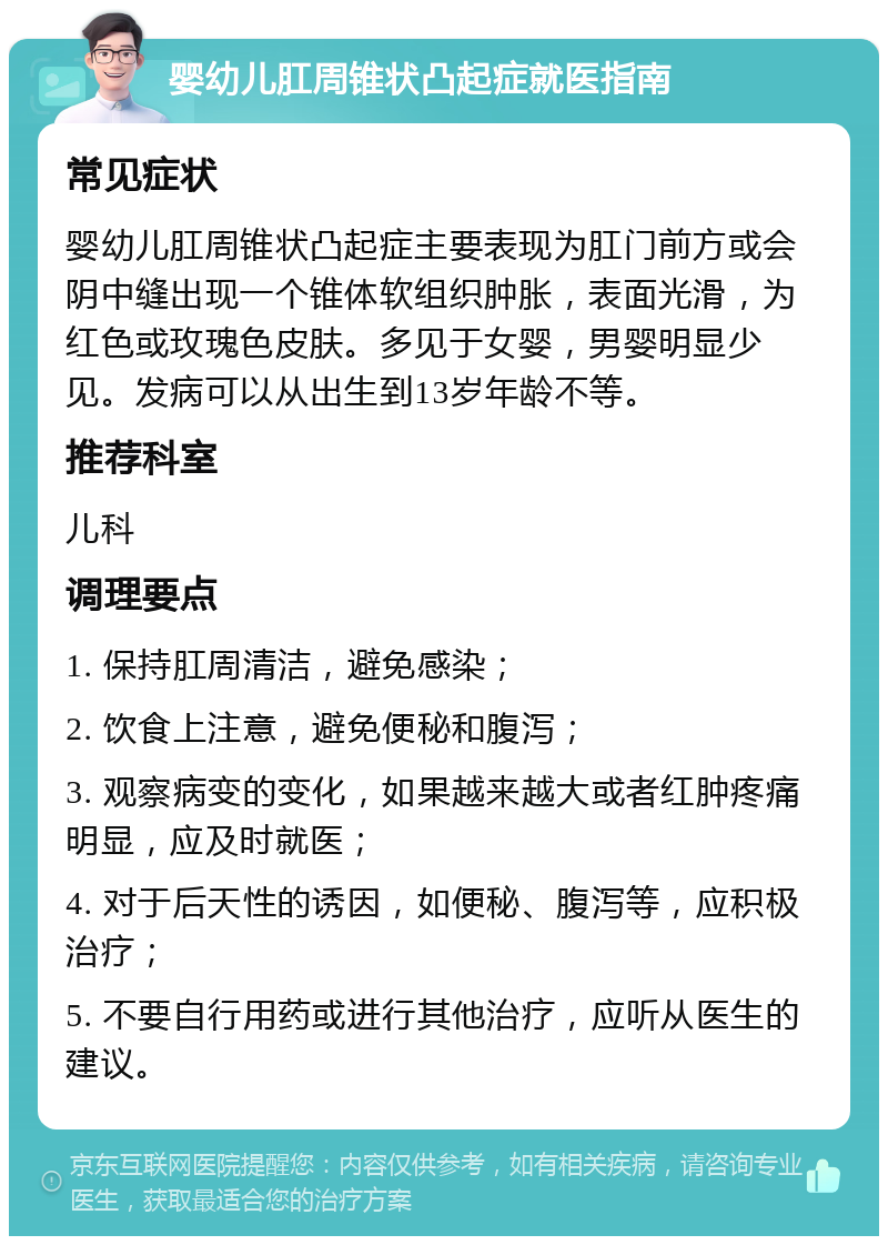 婴幼儿肛周锥状凸起症就医指南 常见症状 婴幼儿肛周锥状凸起症主要表现为肛门前方或会阴中缝出现一个锥体软组织肿胀，表面光滑，为红色或玫瑰色皮肤。多见于女婴，男婴明显少见。发病可以从出生到13岁年龄不等。 推荐科室 儿科 调理要点 1. 保持肛周清洁，避免感染； 2. 饮食上注意，避免便秘和腹泻； 3. 观察病变的变化，如果越来越大或者红肿疼痛明显，应及时就医； 4. 对于后天性的诱因，如便秘、腹泻等，应积极治疗； 5. 不要自行用药或进行其他治疗，应听从医生的建议。