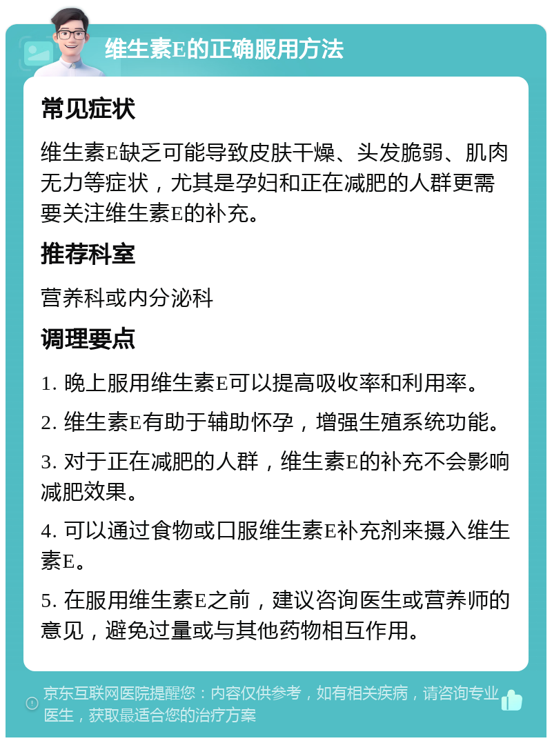 维生素E的正确服用方法 常见症状 维生素E缺乏可能导致皮肤干燥、头发脆弱、肌肉无力等症状，尤其是孕妇和正在减肥的人群更需要关注维生素E的补充。 推荐科室 营养科或内分泌科 调理要点 1. 晚上服用维生素E可以提高吸收率和利用率。 2. 维生素E有助于辅助怀孕，增强生殖系统功能。 3. 对于正在减肥的人群，维生素E的补充不会影响减肥效果。 4. 可以通过食物或口服维生素E补充剂来摄入维生素E。 5. 在服用维生素E之前，建议咨询医生或营养师的意见，避免过量或与其他药物相互作用。