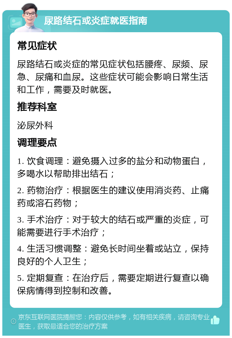 尿路结石或炎症就医指南 常见症状 尿路结石或炎症的常见症状包括腰疼、尿频、尿急、尿痛和血尿。这些症状可能会影响日常生活和工作，需要及时就医。 推荐科室 泌尿外科 调理要点 1. 饮食调理：避免摄入过多的盐分和动物蛋白，多喝水以帮助排出结石； 2. 药物治疗：根据医生的建议使用消炎药、止痛药或溶石药物； 3. 手术治疗：对于较大的结石或严重的炎症，可能需要进行手术治疗； 4. 生活习惯调整：避免长时间坐着或站立，保持良好的个人卫生； 5. 定期复查：在治疗后，需要定期进行复查以确保病情得到控制和改善。