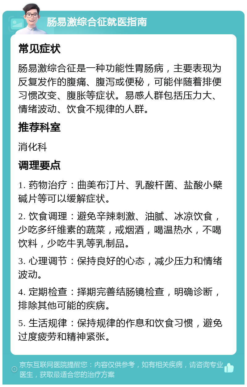 肠易激综合征就医指南 常见症状 肠易激综合征是一种功能性胃肠病，主要表现为反复发作的腹痛、腹泻或便秘，可能伴随着排便习惯改变、腹胀等症状。易感人群包括压力大、情绪波动、饮食不规律的人群。 推荐科室 消化科 调理要点 1. 药物治疗：曲美布汀片、乳酸杆菌、盐酸小檗碱片等可以缓解症状。 2. 饮食调理：避免辛辣刺激、油腻、冰凉饮食，少吃多纤维素的蔬菜，戒烟酒，喝温热水，不喝饮料，少吃牛乳等乳制品。 3. 心理调节：保持良好的心态，减少压力和情绪波动。 4. 定期检查：择期完善结肠镜检查，明确诊断，排除其他可能的疾病。 5. 生活规律：保持规律的作息和饮食习惯，避免过度疲劳和精神紧张。