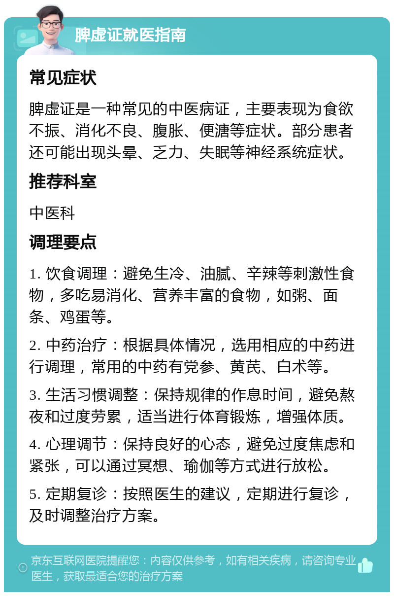 脾虚证就医指南 常见症状 脾虚证是一种常见的中医病证，主要表现为食欲不振、消化不良、腹胀、便溏等症状。部分患者还可能出现头晕、乏力、失眠等神经系统症状。 推荐科室 中医科 调理要点 1. 饮食调理：避免生冷、油腻、辛辣等刺激性食物，多吃易消化、营养丰富的食物，如粥、面条、鸡蛋等。 2. 中药治疗：根据具体情况，选用相应的中药进行调理，常用的中药有党参、黄芪、白术等。 3. 生活习惯调整：保持规律的作息时间，避免熬夜和过度劳累，适当进行体育锻炼，增强体质。 4. 心理调节：保持良好的心态，避免过度焦虑和紧张，可以通过冥想、瑜伽等方式进行放松。 5. 定期复诊：按照医生的建议，定期进行复诊，及时调整治疗方案。