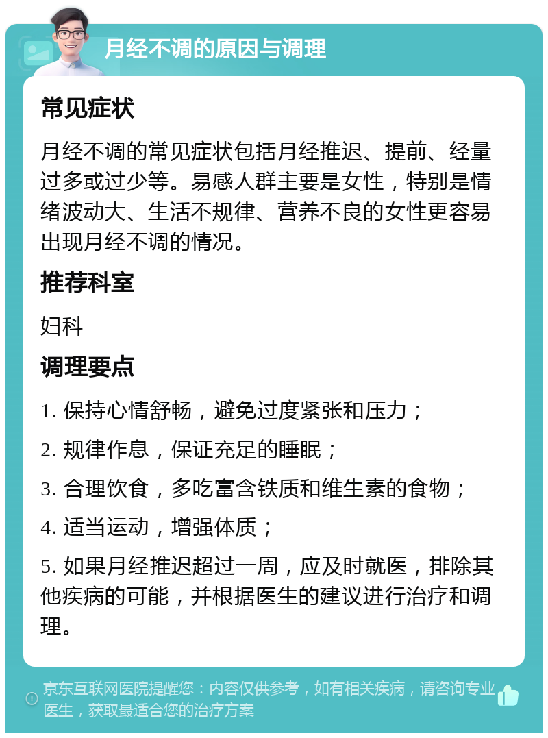 月经不调的原因与调理 常见症状 月经不调的常见症状包括月经推迟、提前、经量过多或过少等。易感人群主要是女性，特别是情绪波动大、生活不规律、营养不良的女性更容易出现月经不调的情况。 推荐科室 妇科 调理要点 1. 保持心情舒畅，避免过度紧张和压力； 2. 规律作息，保证充足的睡眠； 3. 合理饮食，多吃富含铁质和维生素的食物； 4. 适当运动，增强体质； 5. 如果月经推迟超过一周，应及时就医，排除其他疾病的可能，并根据医生的建议进行治疗和调理。