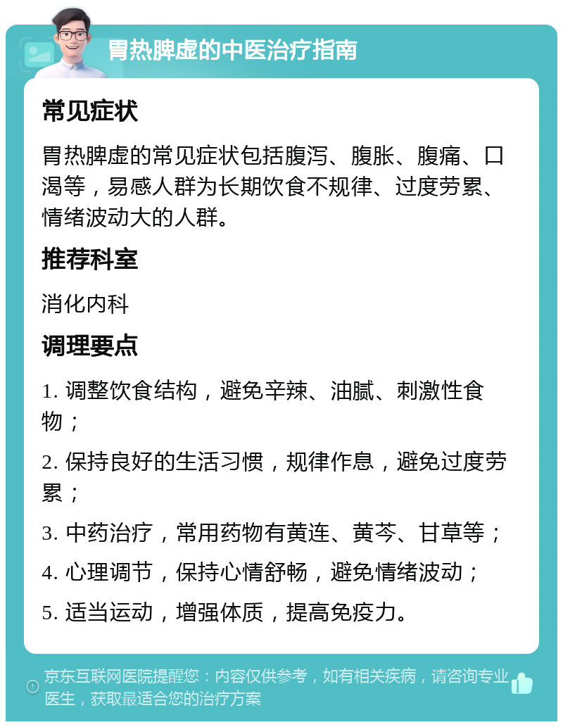 胃热脾虚的中医治疗指南 常见症状 胃热脾虚的常见症状包括腹泻、腹胀、腹痛、口渴等，易感人群为长期饮食不规律、过度劳累、情绪波动大的人群。 推荐科室 消化内科 调理要点 1. 调整饮食结构，避免辛辣、油腻、刺激性食物； 2. 保持良好的生活习惯，规律作息，避免过度劳累； 3. 中药治疗，常用药物有黄连、黄芩、甘草等； 4. 心理调节，保持心情舒畅，避免情绪波动； 5. 适当运动，增强体质，提高免疫力。