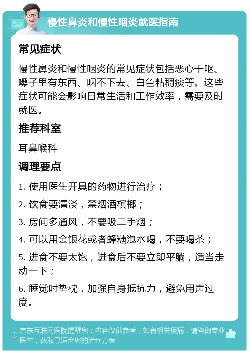 慢性鼻炎和慢性咽炎就医指南 常见症状 慢性鼻炎和慢性咽炎的常见症状包括恶心干呕、嗓子里有东西、咽不下去、白色粘稠痰等。这些症状可能会影响日常生活和工作效率，需要及时就医。 推荐科室 耳鼻喉科 调理要点 1. 使用医生开具的药物进行治疗； 2. 饮食要清淡，禁烟酒槟榔； 3. 房间多通风，不要吸二手烟； 4. 可以用金银花或者蜂糖泡水喝，不要喝茶； 5. 进食不要太饱，进食后不要立即平躺，适当走动一下； 6. 睡觉时垫枕，加强自身抵抗力，避免用声过度。