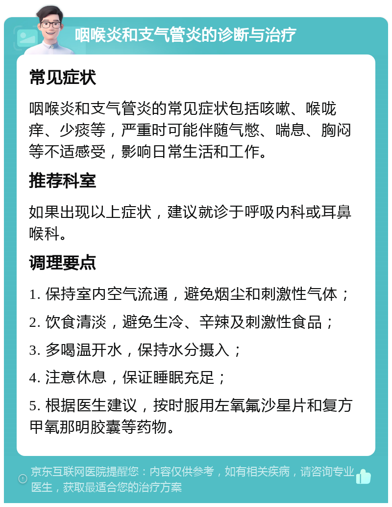 咽喉炎和支气管炎的诊断与治疗 常见症状 咽喉炎和支气管炎的常见症状包括咳嗽、喉咙痒、少痰等，严重时可能伴随气憋、喘息、胸闷等不适感受，影响日常生活和工作。 推荐科室 如果出现以上症状，建议就诊于呼吸内科或耳鼻喉科。 调理要点 1. 保持室内空气流通，避免烟尘和刺激性气体； 2. 饮食清淡，避免生冷、辛辣及刺激性食品； 3. 多喝温开水，保持水分摄入； 4. 注意休息，保证睡眠充足； 5. 根据医生建议，按时服用左氧氟沙星片和复方甲氧那明胶囊等药物。