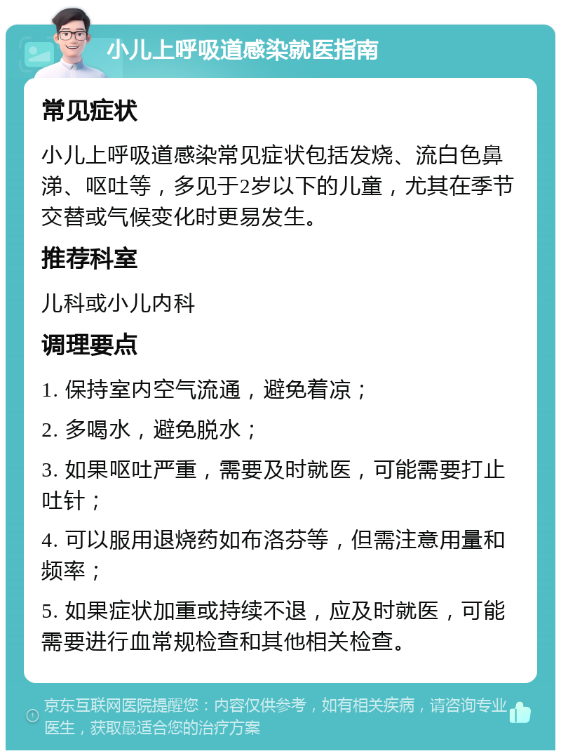 小儿上呼吸道感染就医指南 常见症状 小儿上呼吸道感染常见症状包括发烧、流白色鼻涕、呕吐等，多见于2岁以下的儿童，尤其在季节交替或气候变化时更易发生。 推荐科室 儿科或小儿内科 调理要点 1. 保持室内空气流通，避免着凉； 2. 多喝水，避免脱水； 3. 如果呕吐严重，需要及时就医，可能需要打止吐针； 4. 可以服用退烧药如布洛芬等，但需注意用量和频率； 5. 如果症状加重或持续不退，应及时就医，可能需要进行血常规检查和其他相关检查。