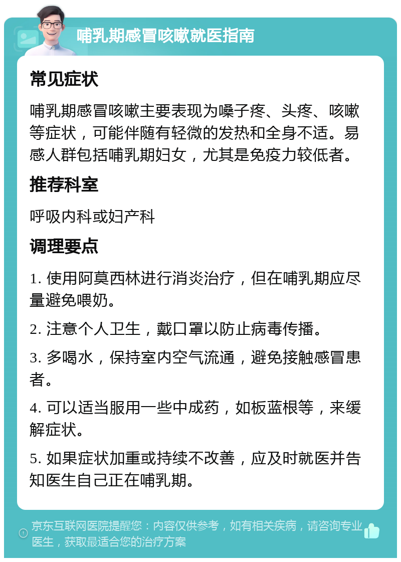 哺乳期感冒咳嗽就医指南 常见症状 哺乳期感冒咳嗽主要表现为嗓子疼、头疼、咳嗽等症状，可能伴随有轻微的发热和全身不适。易感人群包括哺乳期妇女，尤其是免疫力较低者。 推荐科室 呼吸内科或妇产科 调理要点 1. 使用阿莫西林进行消炎治疗，但在哺乳期应尽量避免喂奶。 2. 注意个人卫生，戴口罩以防止病毒传播。 3. 多喝水，保持室内空气流通，避免接触感冒患者。 4. 可以适当服用一些中成药，如板蓝根等，来缓解症状。 5. 如果症状加重或持续不改善，应及时就医并告知医生自己正在哺乳期。