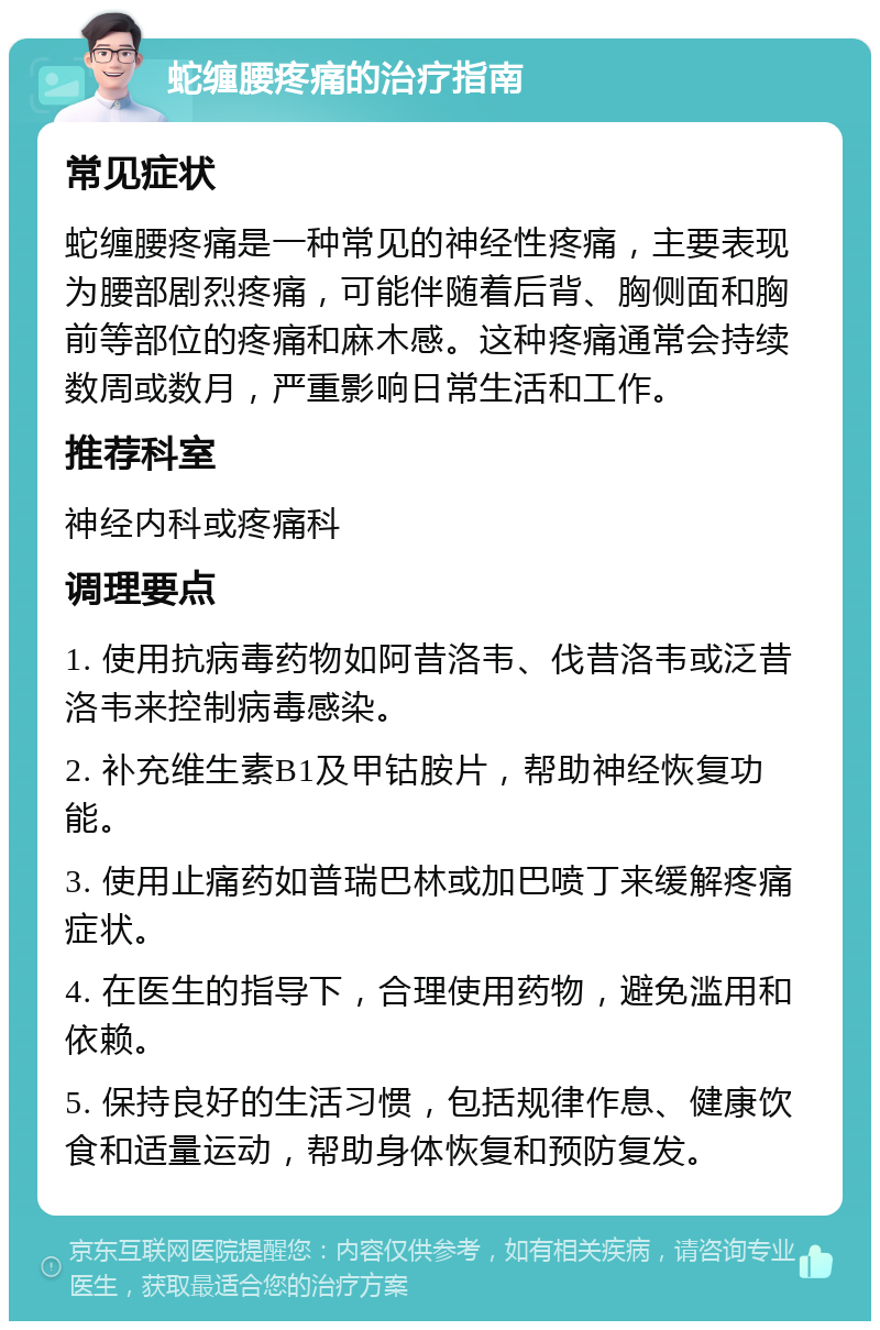 蛇缠腰疼痛的治疗指南 常见症状 蛇缠腰疼痛是一种常见的神经性疼痛，主要表现为腰部剧烈疼痛，可能伴随着后背、胸侧面和胸前等部位的疼痛和麻木感。这种疼痛通常会持续数周或数月，严重影响日常生活和工作。 推荐科室 神经内科或疼痛科 调理要点 1. 使用抗病毒药物如阿昔洛韦、伐昔洛韦或泛昔洛韦来控制病毒感染。 2. 补充维生素B1及甲钴胺片，帮助神经恢复功能。 3. 使用止痛药如普瑞巴林或加巴喷丁来缓解疼痛症状。 4. 在医生的指导下，合理使用药物，避免滥用和依赖。 5. 保持良好的生活习惯，包括规律作息、健康饮食和适量运动，帮助身体恢复和预防复发。