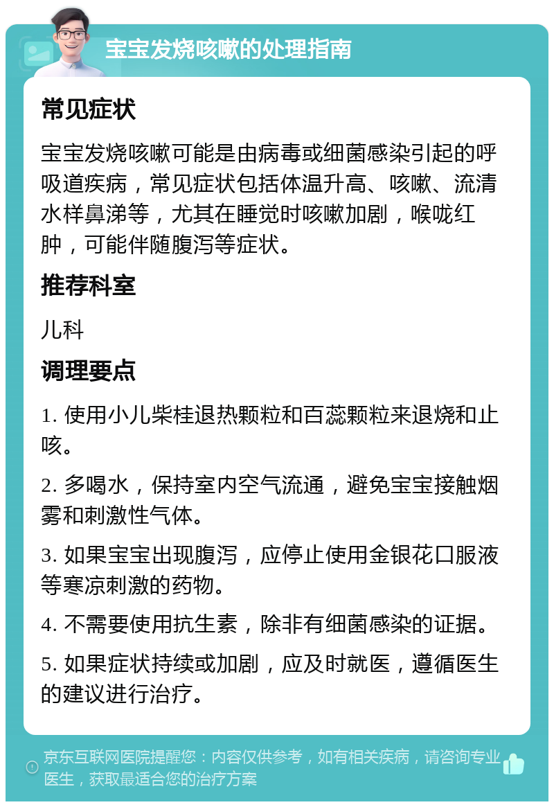 宝宝发烧咳嗽的处理指南 常见症状 宝宝发烧咳嗽可能是由病毒或细菌感染引起的呼吸道疾病，常见症状包括体温升高、咳嗽、流清水样鼻涕等，尤其在睡觉时咳嗽加剧，喉咙红肿，可能伴随腹泻等症状。 推荐科室 儿科 调理要点 1. 使用小儿柴桂退热颗粒和百蕊颗粒来退烧和止咳。 2. 多喝水，保持室内空气流通，避免宝宝接触烟雾和刺激性气体。 3. 如果宝宝出现腹泻，应停止使用金银花口服液等寒凉刺激的药物。 4. 不需要使用抗生素，除非有细菌感染的证据。 5. 如果症状持续或加剧，应及时就医，遵循医生的建议进行治疗。