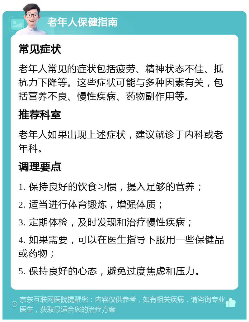 老年人保健指南 常见症状 老年人常见的症状包括疲劳、精神状态不佳、抵抗力下降等。这些症状可能与多种因素有关，包括营养不良、慢性疾病、药物副作用等。 推荐科室 老年人如果出现上述症状，建议就诊于内科或老年科。 调理要点 1. 保持良好的饮食习惯，摄入足够的营养； 2. 适当进行体育锻炼，增强体质； 3. 定期体检，及时发现和治疗慢性疾病； 4. 如果需要，可以在医生指导下服用一些保健品或药物； 5. 保持良好的心态，避免过度焦虑和压力。