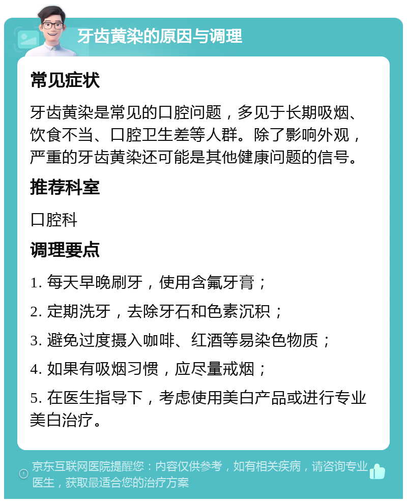 牙齿黄染的原因与调理 常见症状 牙齿黄染是常见的口腔问题，多见于长期吸烟、饮食不当、口腔卫生差等人群。除了影响外观，严重的牙齿黄染还可能是其他健康问题的信号。 推荐科室 口腔科 调理要点 1. 每天早晚刷牙，使用含氟牙膏； 2. 定期洗牙，去除牙石和色素沉积； 3. 避免过度摄入咖啡、红酒等易染色物质； 4. 如果有吸烟习惯，应尽量戒烟； 5. 在医生指导下，考虑使用美白产品或进行专业美白治疗。