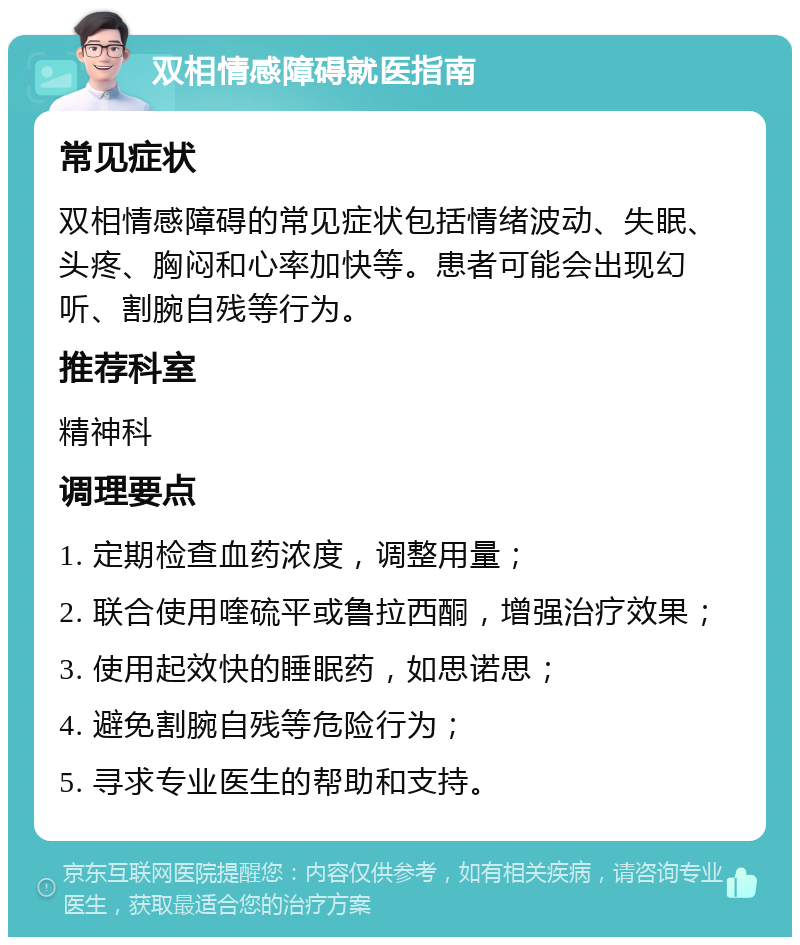 双相情感障碍就医指南 常见症状 双相情感障碍的常见症状包括情绪波动、失眠、头疼、胸闷和心率加快等。患者可能会出现幻听、割腕自残等行为。 推荐科室 精神科 调理要点 1. 定期检查血药浓度，调整用量； 2. 联合使用喹硫平或鲁拉西酮，增强治疗效果； 3. 使用起效快的睡眠药，如思诺思； 4. 避免割腕自残等危险行为； 5. 寻求专业医生的帮助和支持。