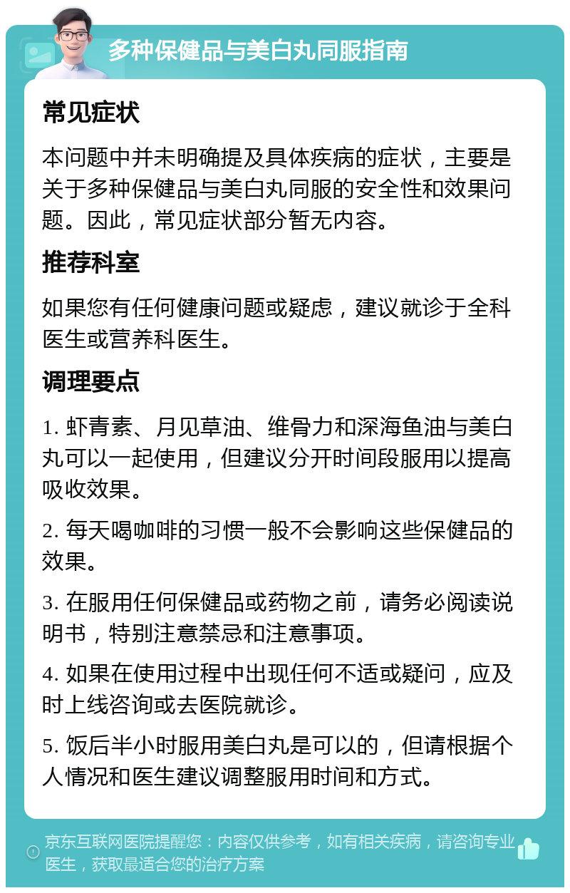 多种保健品与美白丸同服指南 常见症状 本问题中并未明确提及具体疾病的症状，主要是关于多种保健品与美白丸同服的安全性和效果问题。因此，常见症状部分暂无内容。 推荐科室 如果您有任何健康问题或疑虑，建议就诊于全科医生或营养科医生。 调理要点 1. 虾青素、月见草油、维骨力和深海鱼油与美白丸可以一起使用，但建议分开时间段服用以提高吸收效果。 2. 每天喝咖啡的习惯一般不会影响这些保健品的效果。 3. 在服用任何保健品或药物之前，请务必阅读说明书，特别注意禁忌和注意事项。 4. 如果在使用过程中出现任何不适或疑问，应及时上线咨询或去医院就诊。 5. 饭后半小时服用美白丸是可以的，但请根据个人情况和医生建议调整服用时间和方式。