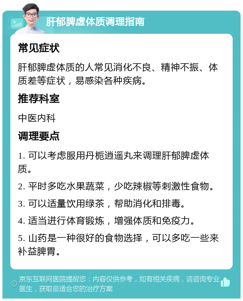 肝郁脾虚体质调理指南 常见症状 肝郁脾虚体质的人常见消化不良、精神不振、体质差等症状，易感染各种疾病。 推荐科室 中医内科 调理要点 1. 可以考虑服用丹栀逍遥丸来调理肝郁脾虚体质。 2. 平时多吃水果蔬菜，少吃辣椒等刺激性食物。 3. 可以适量饮用绿茶，帮助消化和排毒。 4. 适当进行体育锻炼，增强体质和免疫力。 5. 山药是一种很好的食物选择，可以多吃一些来补益脾胃。