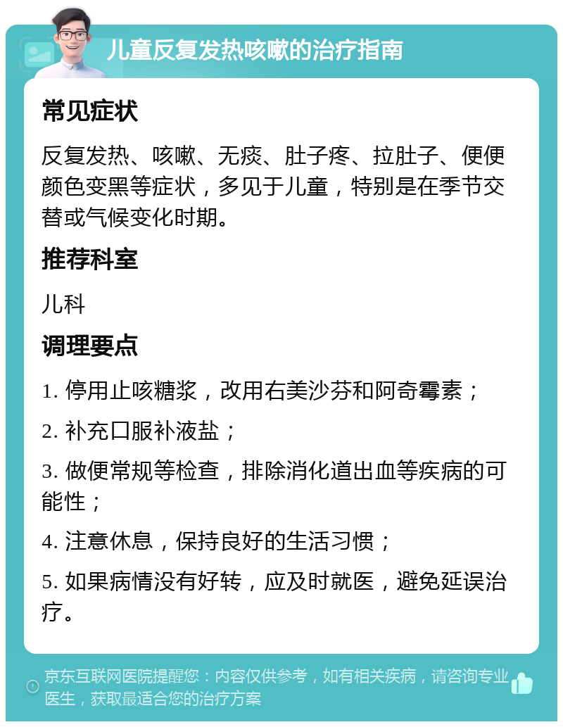 儿童反复发热咳嗽的治疗指南 常见症状 反复发热、咳嗽、无痰、肚子疼、拉肚子、便便颜色变黑等症状，多见于儿童，特别是在季节交替或气候变化时期。 推荐科室 儿科 调理要点 1. 停用止咳糖浆，改用右美沙芬和阿奇霉素； 2. 补充口服补液盐； 3. 做便常规等检查，排除消化道出血等疾病的可能性； 4. 注意休息，保持良好的生活习惯； 5. 如果病情没有好转，应及时就医，避免延误治疗。