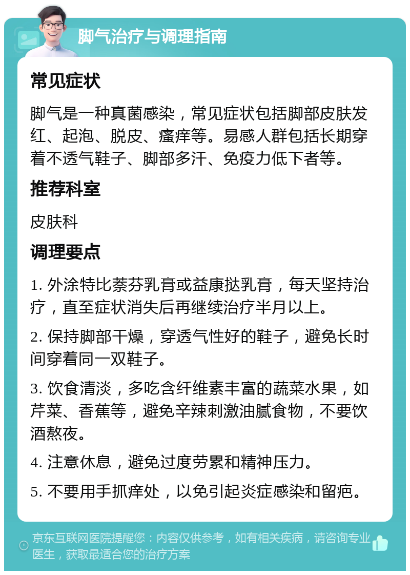 脚气治疗与调理指南 常见症状 脚气是一种真菌感染，常见症状包括脚部皮肤发红、起泡、脱皮、瘙痒等。易感人群包括长期穿着不透气鞋子、脚部多汗、免疫力低下者等。 推荐科室 皮肤科 调理要点 1. 外涂特比萘芬乳膏或益康挞乳膏，每天坚持治疗，直至症状消失后再继续治疗半月以上。 2. 保持脚部干燥，穿透气性好的鞋子，避免长时间穿着同一双鞋子。 3. 饮食清淡，多吃含纤维素丰富的蔬菜水果，如芹菜、香蕉等，避免辛辣刺激油腻食物，不要饮酒熬夜。 4. 注意休息，避免过度劳累和精神压力。 5. 不要用手抓痒处，以免引起炎症感染和留疤。