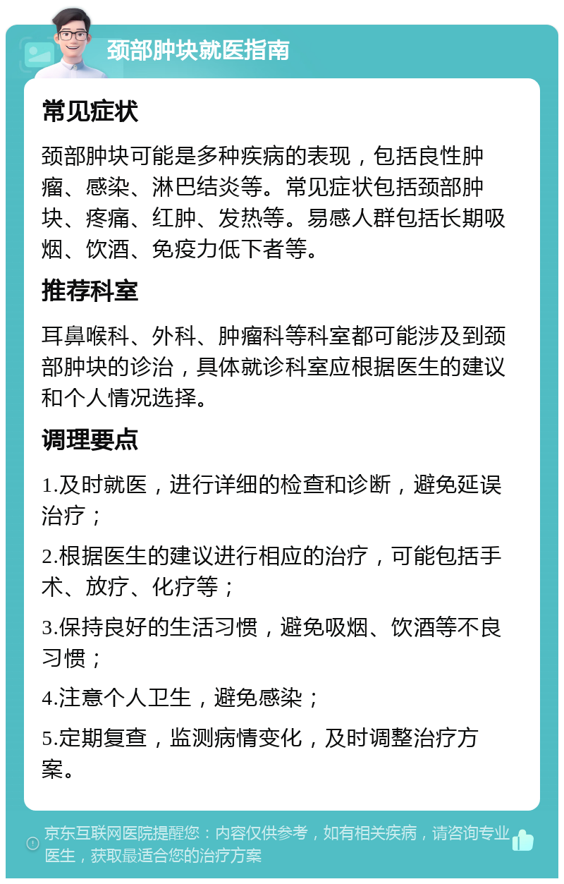 颈部肿块就医指南 常见症状 颈部肿块可能是多种疾病的表现，包括良性肿瘤、感染、淋巴结炎等。常见症状包括颈部肿块、疼痛、红肿、发热等。易感人群包括长期吸烟、饮酒、免疫力低下者等。 推荐科室 耳鼻喉科、外科、肿瘤科等科室都可能涉及到颈部肿块的诊治，具体就诊科室应根据医生的建议和个人情况选择。 调理要点 1.及时就医，进行详细的检查和诊断，避免延误治疗； 2.根据医生的建议进行相应的治疗，可能包括手术、放疗、化疗等； 3.保持良好的生活习惯，避免吸烟、饮酒等不良习惯； 4.注意个人卫生，避免感染； 5.定期复查，监测病情变化，及时调整治疗方案。