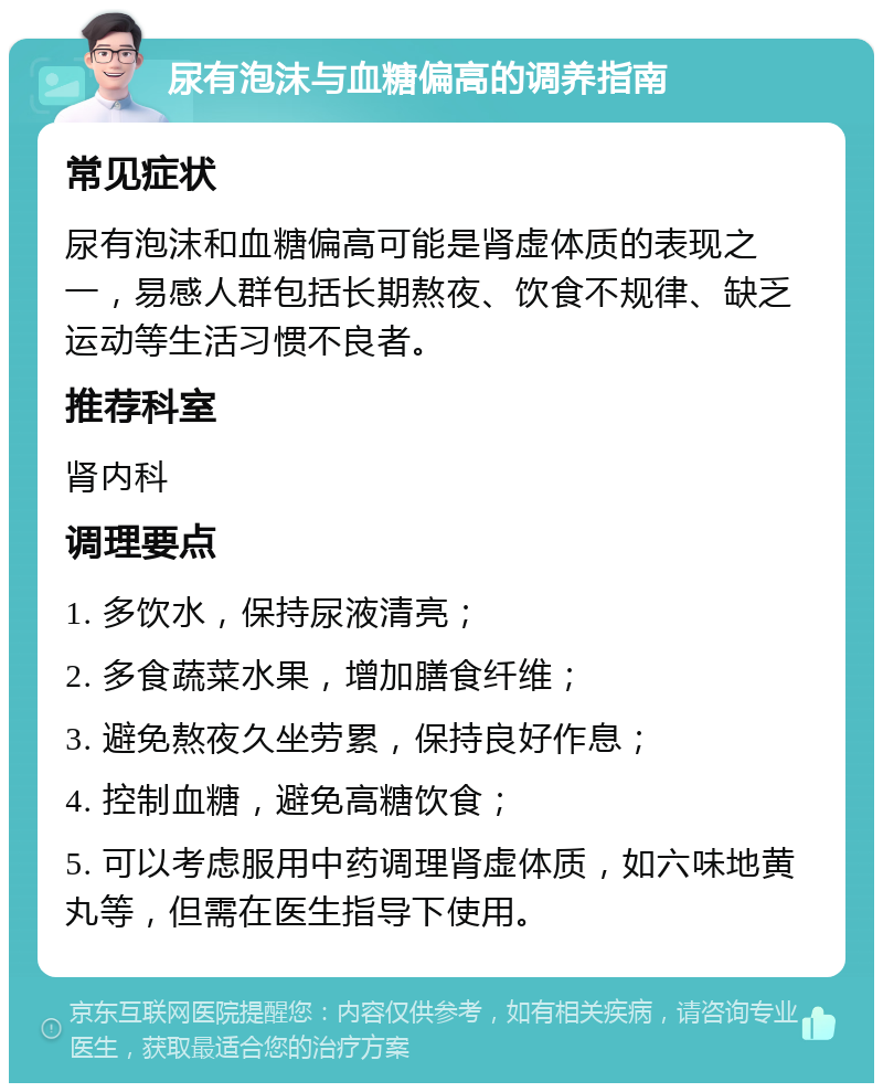 尿有泡沫与血糖偏高的调养指南 常见症状 尿有泡沫和血糖偏高可能是肾虚体质的表现之一，易感人群包括长期熬夜、饮食不规律、缺乏运动等生活习惯不良者。 推荐科室 肾内科 调理要点 1. 多饮水，保持尿液清亮； 2. 多食蔬菜水果，增加膳食纤维； 3. 避免熬夜久坐劳累，保持良好作息； 4. 控制血糖，避免高糖饮食； 5. 可以考虑服用中药调理肾虚体质，如六味地黄丸等，但需在医生指导下使用。