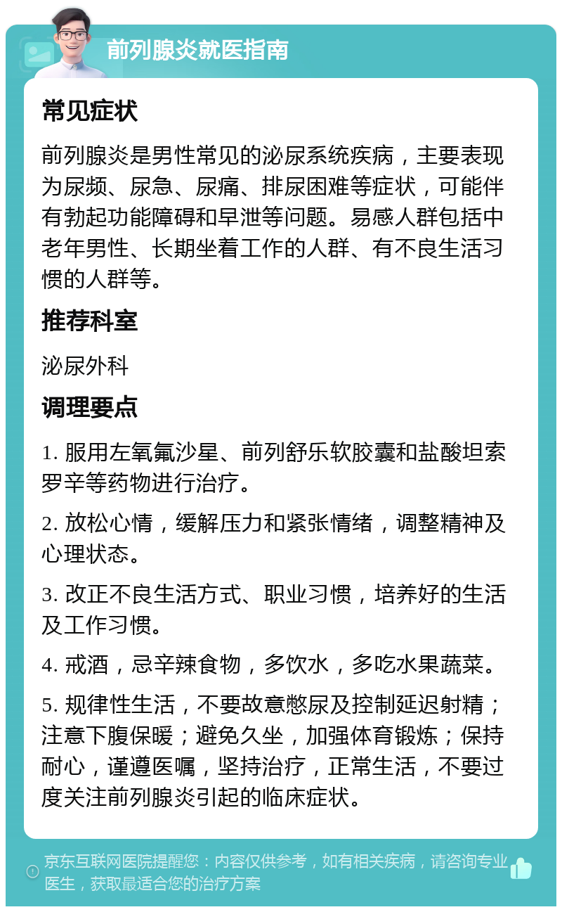 前列腺炎就医指南 常见症状 前列腺炎是男性常见的泌尿系统疾病，主要表现为尿频、尿急、尿痛、排尿困难等症状，可能伴有勃起功能障碍和早泄等问题。易感人群包括中老年男性、长期坐着工作的人群、有不良生活习惯的人群等。 推荐科室 泌尿外科 调理要点 1. 服用左氧氟沙星、前列舒乐软胶囊和盐酸坦索罗辛等药物进行治疗。 2. 放松心情，缓解压力和紧张情绪，调整精神及心理状态。 3. 改正不良生活方式、职业习惯，培养好的生活及工作习惯。 4. 戒酒，忌辛辣食物，多饮水，多吃水果蔬菜。 5. 规律性生活，不要故意憋尿及控制延迟射精；注意下腹保暖；避免久坐，加强体育锻炼；保持耐心，谨遵医嘱，坚持治疗，正常生活，不要过度关注前列腺炎引起的临床症状。