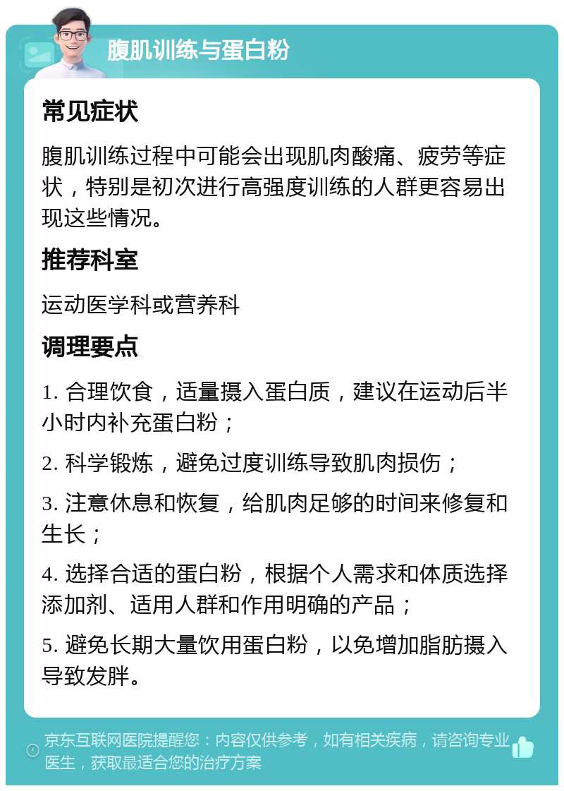 腹肌训练与蛋白粉 常见症状 腹肌训练过程中可能会出现肌肉酸痛、疲劳等症状，特别是初次进行高强度训练的人群更容易出现这些情况。 推荐科室 运动医学科或营养科 调理要点 1. 合理饮食，适量摄入蛋白质，建议在运动后半小时内补充蛋白粉； 2. 科学锻炼，避免过度训练导致肌肉损伤； 3. 注意休息和恢复，给肌肉足够的时间来修复和生长； 4. 选择合适的蛋白粉，根据个人需求和体质选择添加剂、适用人群和作用明确的产品； 5. 避免长期大量饮用蛋白粉，以免增加脂肪摄入导致发胖。