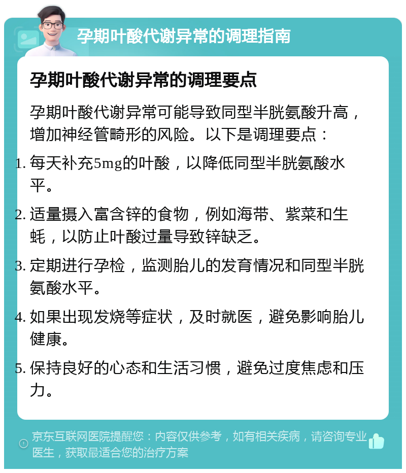 孕期叶酸代谢异常的调理指南 孕期叶酸代谢异常的调理要点 孕期叶酸代谢异常可能导致同型半胱氨酸升高，增加神经管畸形的风险。以下是调理要点： 每天补充5mg的叶酸，以降低同型半胱氨酸水平。 适量摄入富含锌的食物，例如海带、紫菜和生蚝，以防止叶酸过量导致锌缺乏。 定期进行孕检，监测胎儿的发育情况和同型半胱氨酸水平。 如果出现发烧等症状，及时就医，避免影响胎儿健康。 保持良好的心态和生活习惯，避免过度焦虑和压力。