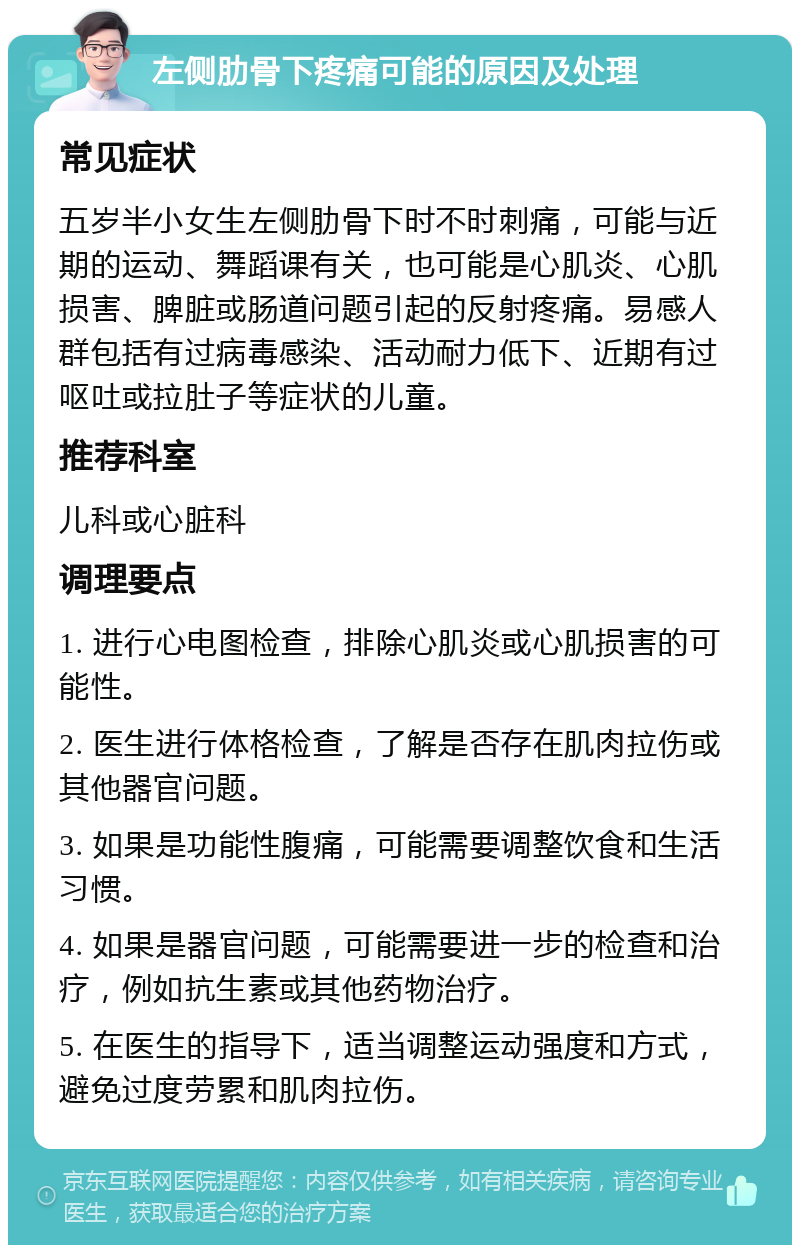 左侧肋骨下疼痛可能的原因及处理 常见症状 五岁半小女生左侧肋骨下时不时刺痛，可能与近期的运动、舞蹈课有关，也可能是心肌炎、心肌损害、脾脏或肠道问题引起的反射疼痛。易感人群包括有过病毒感染、活动耐力低下、近期有过呕吐或拉肚子等症状的儿童。 推荐科室 儿科或心脏科 调理要点 1. 进行心电图检查，排除心肌炎或心肌损害的可能性。 2. 医生进行体格检查，了解是否存在肌肉拉伤或其他器官问题。 3. 如果是功能性腹痛，可能需要调整饮食和生活习惯。 4. 如果是器官问题，可能需要进一步的检查和治疗，例如抗生素或其他药物治疗。 5. 在医生的指导下，适当调整运动强度和方式，避免过度劳累和肌肉拉伤。