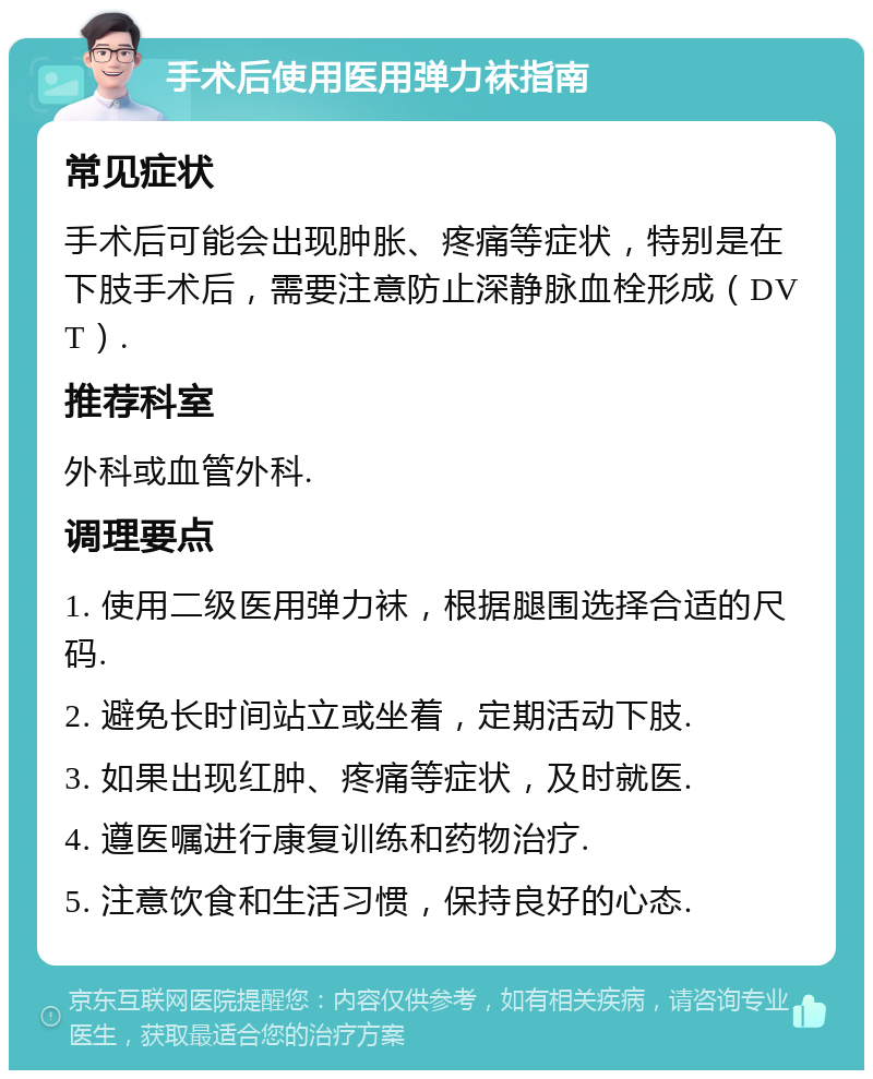 手术后使用医用弹力袜指南 常见症状 手术后可能会出现肿胀、疼痛等症状，特别是在下肢手术后，需要注意防止深静脉血栓形成（DVT）. 推荐科室 外科或血管外科. 调理要点 1. 使用二级医用弹力袜，根据腿围选择合适的尺码. 2. 避免长时间站立或坐着，定期活动下肢. 3. 如果出现红肿、疼痛等症状，及时就医. 4. 遵医嘱进行康复训练和药物治疗. 5. 注意饮食和生活习惯，保持良好的心态.