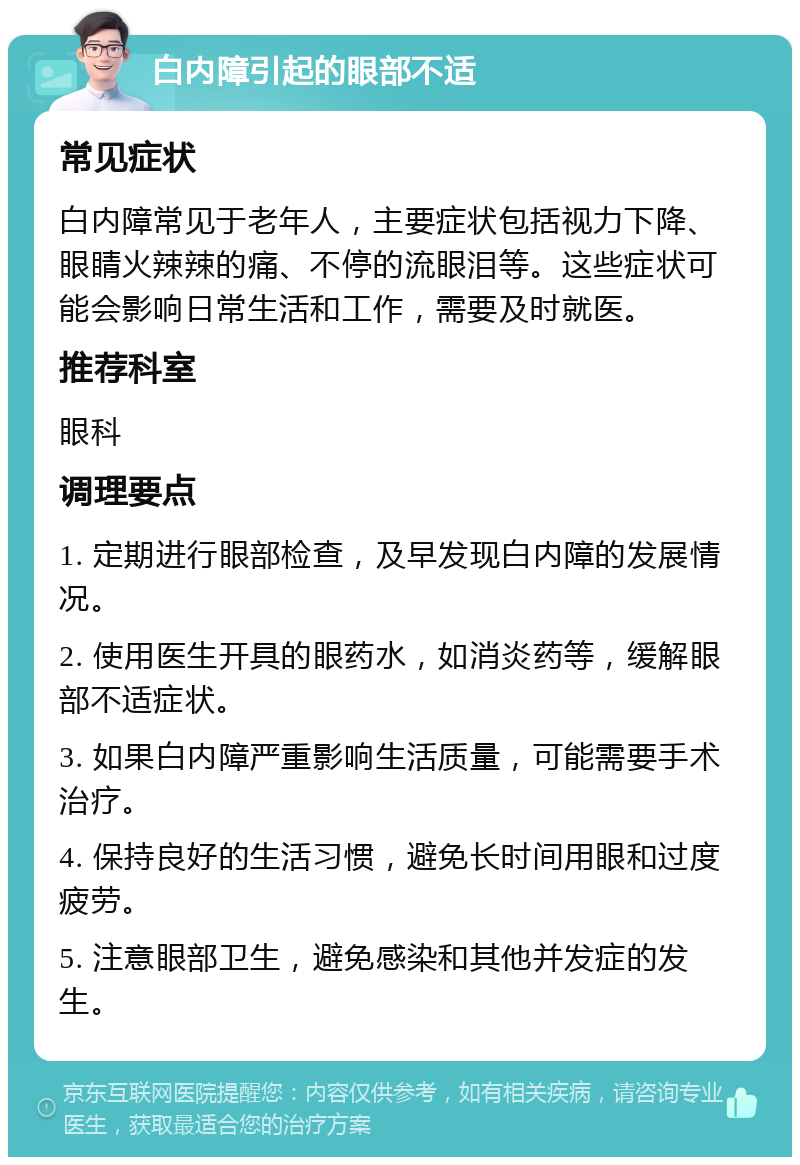 白内障引起的眼部不适 常见症状 白内障常见于老年人，主要症状包括视力下降、眼睛火辣辣的痛、不停的流眼泪等。这些症状可能会影响日常生活和工作，需要及时就医。 推荐科室 眼科 调理要点 1. 定期进行眼部检查，及早发现白内障的发展情况。 2. 使用医生开具的眼药水，如消炎药等，缓解眼部不适症状。 3. 如果白内障严重影响生活质量，可能需要手术治疗。 4. 保持良好的生活习惯，避免长时间用眼和过度疲劳。 5. 注意眼部卫生，避免感染和其他并发症的发生。