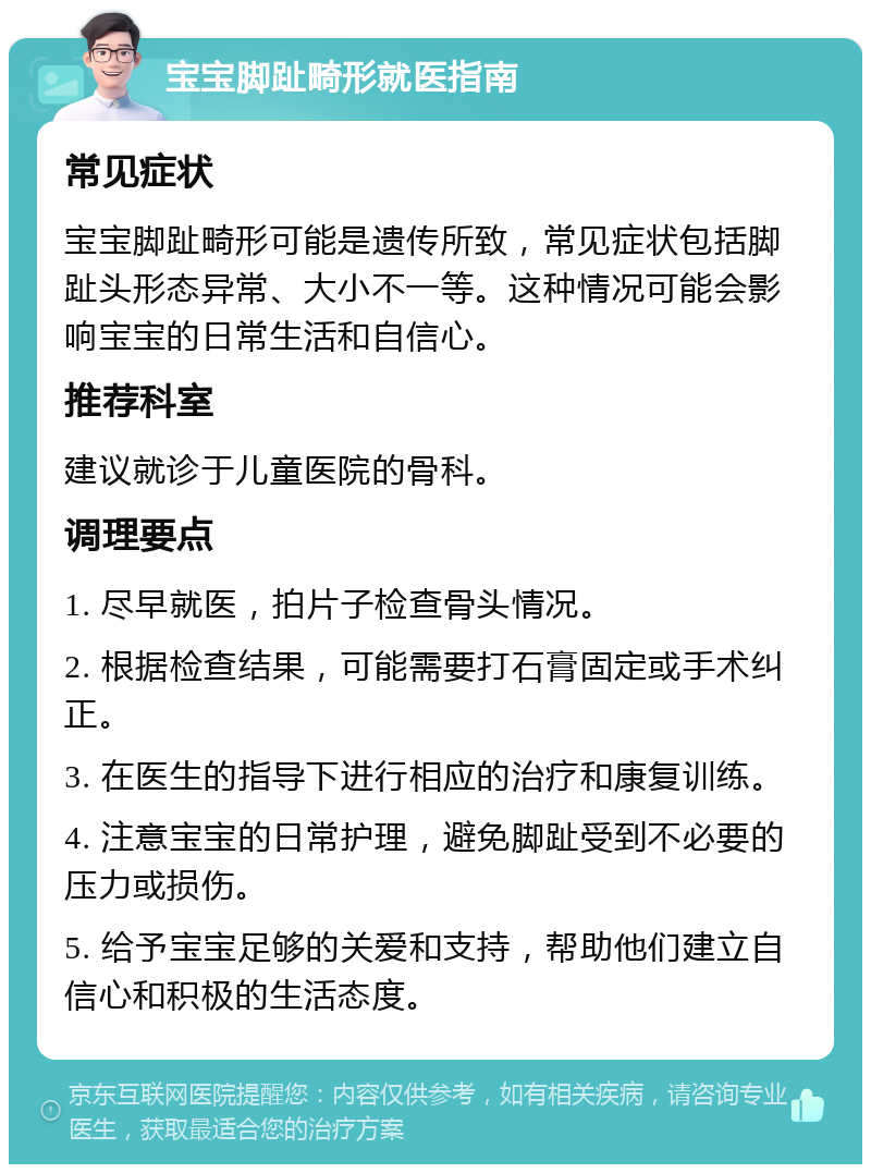 宝宝脚趾畸形就医指南 常见症状 宝宝脚趾畸形可能是遗传所致，常见症状包括脚趾头形态异常、大小不一等。这种情况可能会影响宝宝的日常生活和自信心。 推荐科室 建议就诊于儿童医院的骨科。 调理要点 1. 尽早就医，拍片子检查骨头情况。 2. 根据检查结果，可能需要打石膏固定或手术纠正。 3. 在医生的指导下进行相应的治疗和康复训练。 4. 注意宝宝的日常护理，避免脚趾受到不必要的压力或损伤。 5. 给予宝宝足够的关爱和支持，帮助他们建立自信心和积极的生活态度。