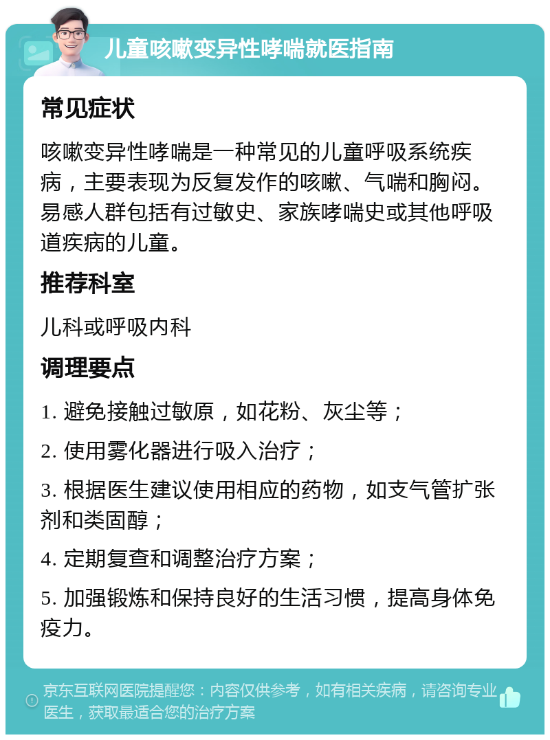 儿童咳嗽变异性哮喘就医指南 常见症状 咳嗽变异性哮喘是一种常见的儿童呼吸系统疾病，主要表现为反复发作的咳嗽、气喘和胸闷。易感人群包括有过敏史、家族哮喘史或其他呼吸道疾病的儿童。 推荐科室 儿科或呼吸内科 调理要点 1. 避免接触过敏原，如花粉、灰尘等； 2. 使用雾化器进行吸入治疗； 3. 根据医生建议使用相应的药物，如支气管扩张剂和类固醇； 4. 定期复查和调整治疗方案； 5. 加强锻炼和保持良好的生活习惯，提高身体免疫力。