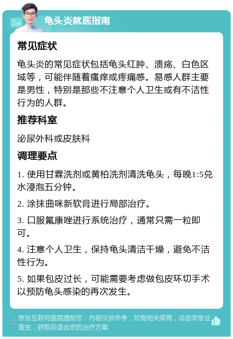 龟头炎就医指南 常见症状 龟头炎的常见症状包括龟头红肿、溃疡、白色区域等，可能伴随着瘙痒或疼痛感。易感人群主要是男性，特别是那些不注意个人卫生或有不洁性行为的人群。 推荐科室 泌尿外科或皮肤科 调理要点 1. 使用甘霖洗剂或黄柏洗剂清洗龟头，每晚1:5兑水浸泡五分钟。 2. 涂抹曲咪新软膏进行局部治疗。 3. 口服氟康唑进行系统治疗，通常只需一粒即可。 4. 注意个人卫生，保持龟头清洁干燥，避免不洁性行为。 5. 如果包皮过长，可能需要考虑做包皮环切手术以预防龟头感染的再次发生。