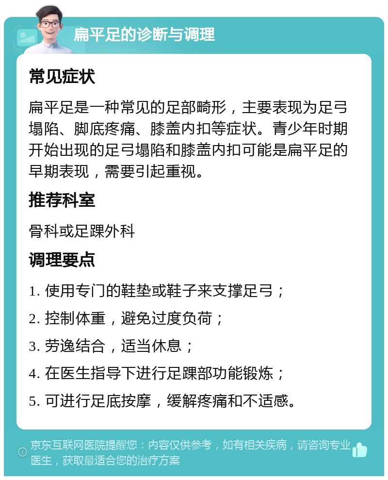 扁平足的诊断与调理 常见症状 扁平足是一种常见的足部畸形，主要表现为足弓塌陷、脚底疼痛、膝盖内扣等症状。青少年时期开始出现的足弓塌陷和膝盖内扣可能是扁平足的早期表现，需要引起重视。 推荐科室 骨科或足踝外科 调理要点 1. 使用专门的鞋垫或鞋子来支撑足弓； 2. 控制体重，避免过度负荷； 3. 劳逸结合，适当休息； 4. 在医生指导下进行足踝部功能锻炼； 5. 可进行足底按摩，缓解疼痛和不适感。