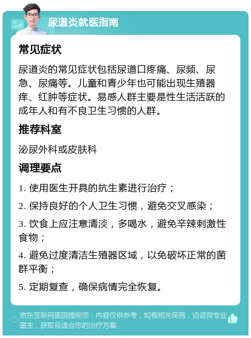 尿道炎就医指南 常见症状 尿道炎的常见症状包括尿道口疼痛、尿频、尿急、尿痛等。儿童和青少年也可能出现生殖器痒、红肿等症状。易感人群主要是性生活活跃的成年人和有不良卫生习惯的人群。 推荐科室 泌尿外科或皮肤科 调理要点 1. 使用医生开具的抗生素进行治疗； 2. 保持良好的个人卫生习惯，避免交叉感染； 3. 饮食上应注意清淡，多喝水，避免辛辣刺激性食物； 4. 避免过度清洁生殖器区域，以免破坏正常的菌群平衡； 5. 定期复查，确保病情完全恢复。